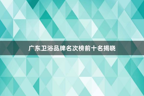 广东卫浴品牌名次榜前十名揭晓